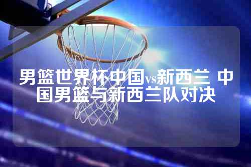 男篮世界杯中国vs新西兰 中国男篮与新西兰队对决