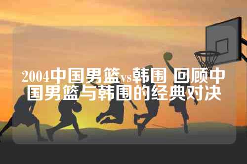 2004中国男篮vs韩围 回顾中国男篮与韩围的经典对决