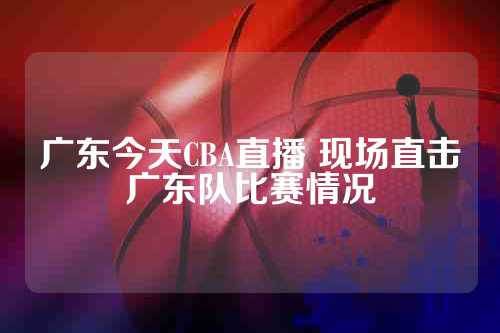 广东今天CBA直播 现场直击广东队比赛情况