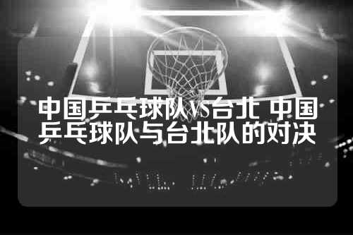 中国乒乓球队VS台北 中国乒乓球队与台北队的对决