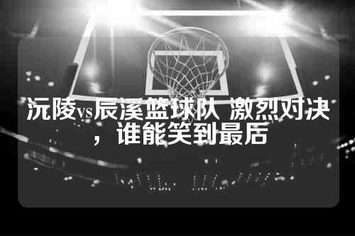 沅陵vs辰溪篮球队 激烈对决，谁能笑到最后
