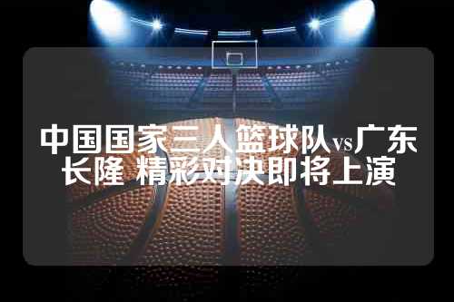 中国国家三人篮球队vs广东长隆 精彩对决即将上演