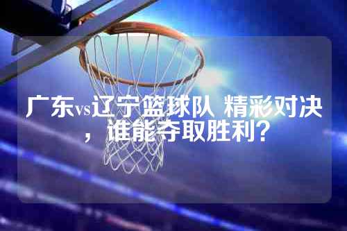 广东vs辽宁篮球队 精彩对决，谁能夺取胜利？