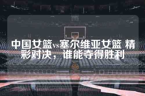 中国女篮vs塞尔维亚女篮 精彩对决，谁能夺得胜利