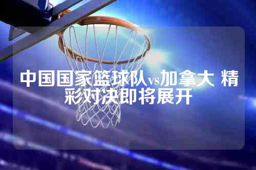 中国国家篮球队vs加拿大 精彩对决即将展开